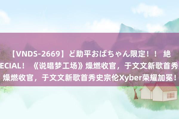 【VNDS-2669】ど助平おばちゃん限定！！ 絶頂ディルドオナニーSPECIAL！ 《说唱梦工场》燥燃收官，于文文新歌首秀史宗伦Xyber荣耀加冕！
