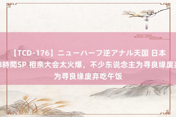 【TCD-176】ニューハーフ逆アナル天国 日本VS海外8時間SP 相亲大会太火爆，不少东说念主为寻良缘废弃吃午饭