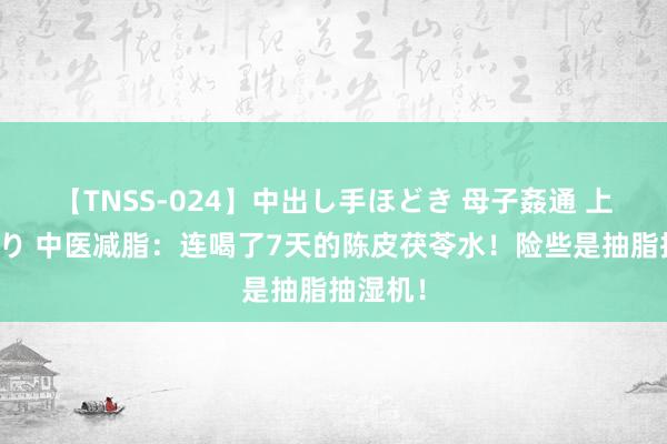 【TNSS-024】中出し手ほどき 母子姦通 上原さゆり 中医减脂：连喝了7天的陈皮茯苓水！险些是抽脂抽湿机！