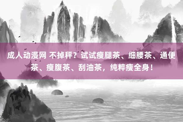 成人动漫网 不掉秤？试试瘦腿茶、细腰茶、通便茶、瘦腹茶、刮油茶，纯粹瘦全身！