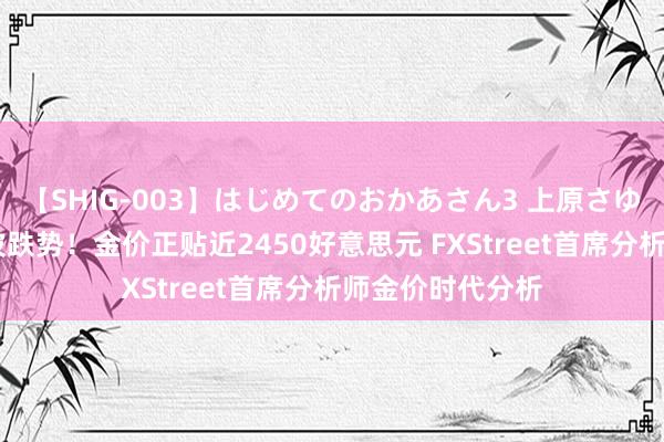 【SHIG-003】はじめてのおかあさん3 上原さゆり 黄金刚刚一波跌势！金价正贴近2450好意思元 FXStreet首席分析师金价时代分析