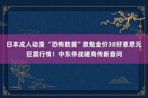 日本成人动漫 “恐怖数据”激勉金价38好意思元巨震行情！中东停战磋商传新音问