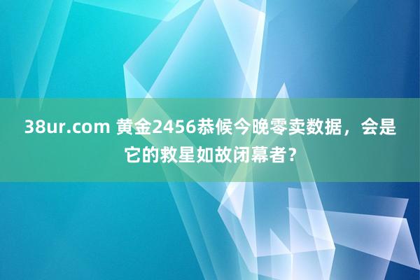 38ur.com 黄金2456恭候今晚零卖数据，会是它的救星如故闭幕者？