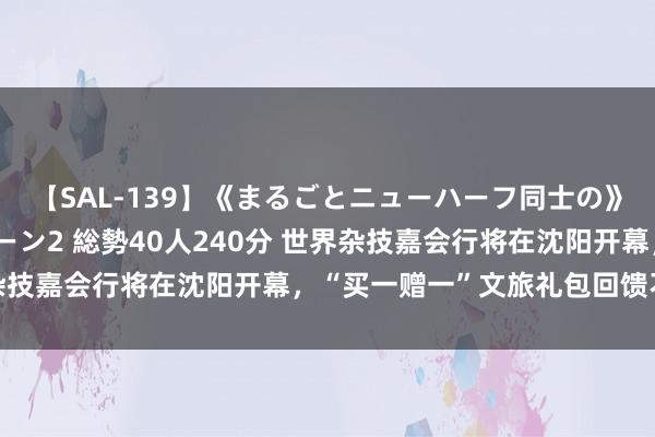 【SAL-139】《まるごとニューハーフ同士の》ペニクリフェラチオシーン2 総勢40人240分 世界杂技嘉会行将在沈阳开幕，“买一赠一”文旅礼包回馈不雅众