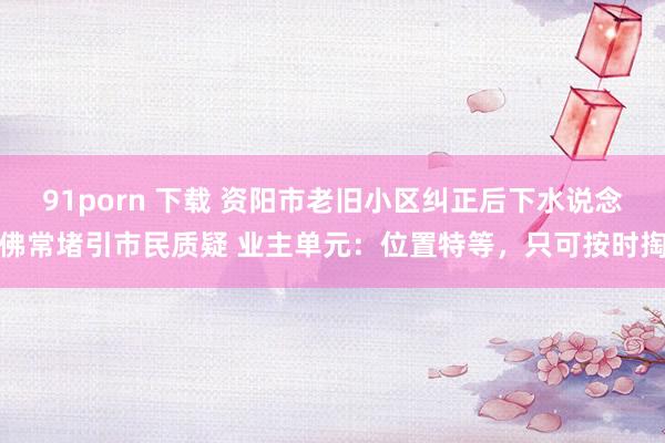 91porn 下载 资阳市老旧小区纠正后下水说念佛常堵引市民质疑 业主单元：位置特等，只可按时掏