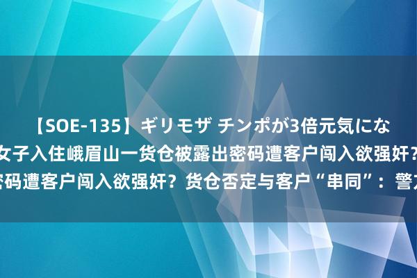 【SOE-135】ギリモザ チンポが3倍元気になる励ましセックス Ami 女子入住峨眉山一货仓被露出密码遭客户闯入欲强奸？货仓否定与客户“串同”：警方介入