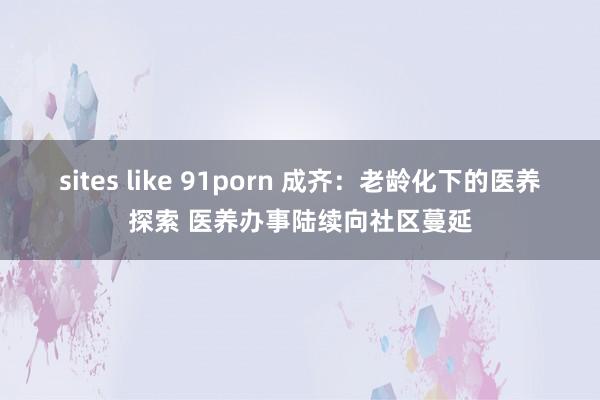 sites like 91porn 成齐：老龄化下的医养探索 医养办事陆续向社区蔓延