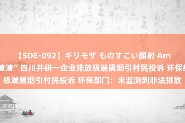 【SOE-092】ギリモザ ものすごい顔射 Ami “烟雾事后到处齐是黑渣渣”四川井研一企业排放极端黑烟引村民投诉 环保部门：未监测到非法排放