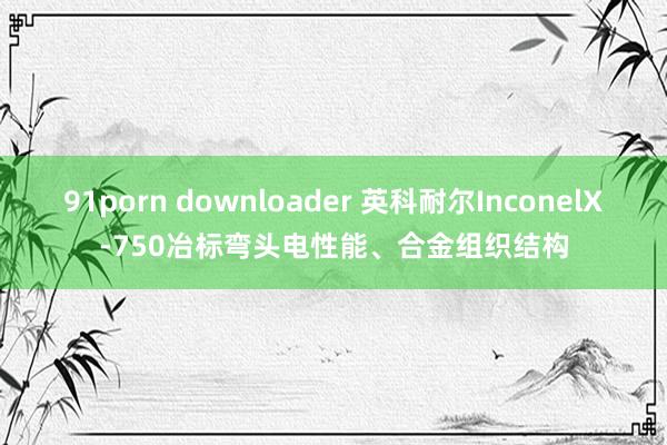 91porn downloader 英科耐尔InconelX-750冶标弯头电性能、合金组织结构