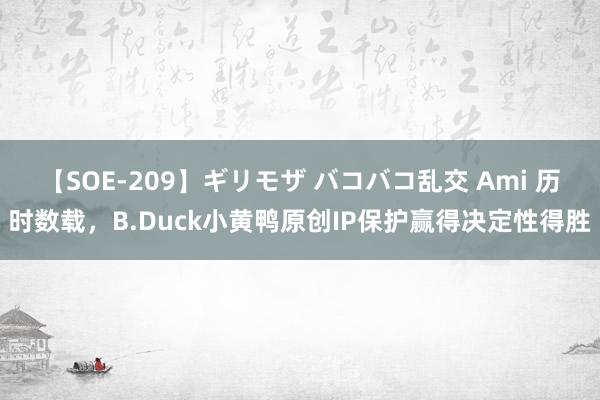 【SOE-209】ギリモザ バコバコ乱交 Ami 历时数载，B.Duck小黄鸭原创IP保护赢得决定性得胜