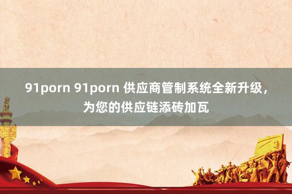 91porn 91porn 供应商管制系统全新升级，为您的供应链添砖加瓦