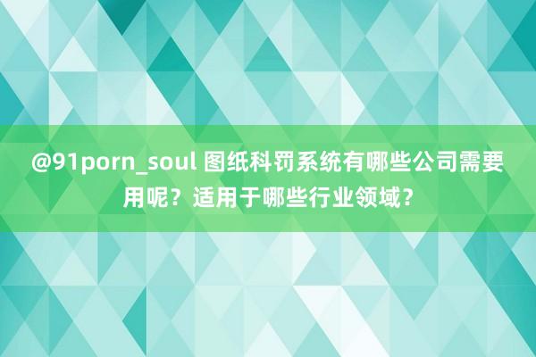 @91porn_soul 图纸科罚系统有哪些公司需要用呢？适用于哪些行业领域？