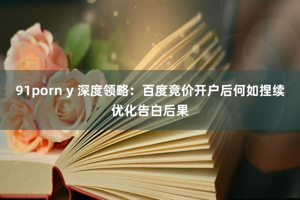 91porn y 深度领略：百度竞价开户后何如捏续优化告白后果