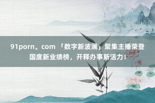 91porn。com 「数字新波澜」聚集主播荣登国度新业绩榜，开释办事新活力！