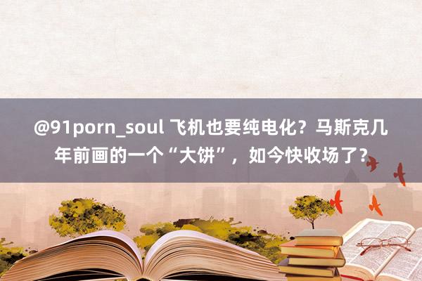 @91porn_soul 飞机也要纯电化？马斯克几年前画的一个“大饼”，如今快收场了？