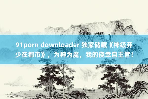 91porn downloader 独家储藏《神级弃少在都市》，为神为魔，我的侥幸自主管！