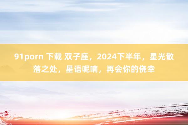 91porn 下载 双子座，2024下半年，星光散落之处，星语呢喃，再会你的侥幸