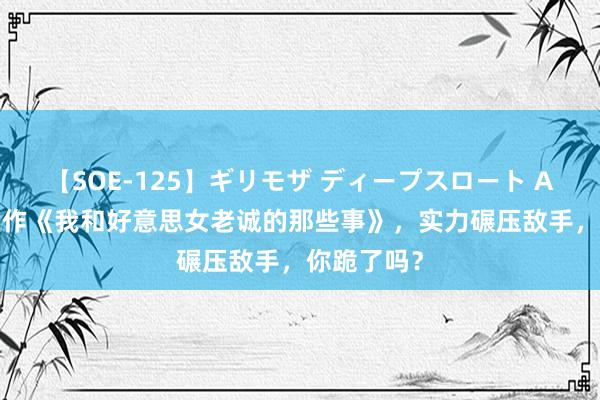 【SOE-125】ギリモザ ディープスロート Ami 热血巨作《我和好意思女老诚的那些事》，实力碾压敌手，你跪了吗？