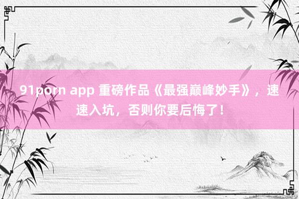 91porn app 重磅作品《最强巅峰妙手》，速速入坑，否则你要后悔了！