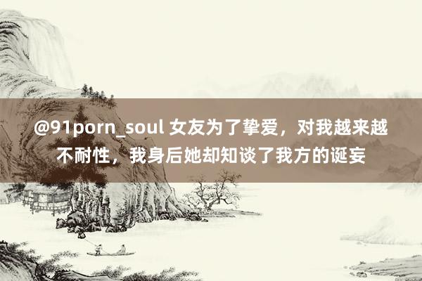 @91porn_soul 女友为了挚爱，对我越来越不耐性，我身后她却知谈了我方的诞妄