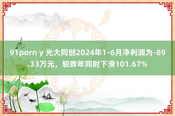 91porn y 光大同创2024年1-6月净利润为-89.33万元，较昨年同时下滑101.67%