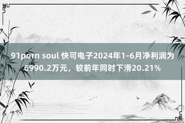 91porn soul 快可电子2024年1-6月净利润为6990.2万元，较前年同时下滑20.21%