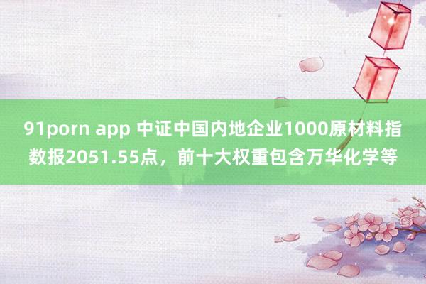 91porn app 中证中国内地企业1000原材料指数报2051.55点，前十大权重包含万华化学等