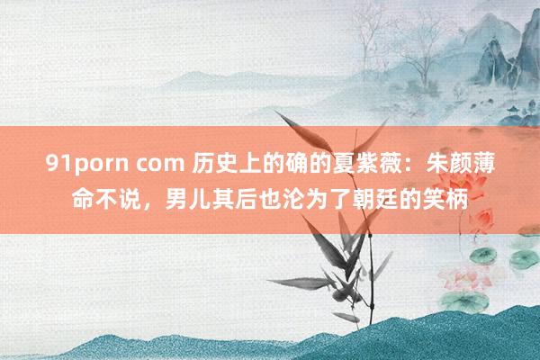 91porn com 历史上的确的夏紫薇：朱颜薄命不说，男儿其后也沦为了朝廷的笑柄