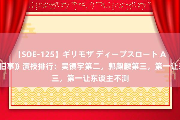 【SOE-125】ギリモザ ディープスロート Ami 《边水旧事》演技排行：吴镇宇第二，郭麒麟第三，第一让东谈主不测