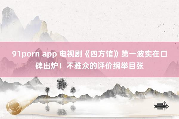 91porn app 电视剧《四方馆》第一波实在口碑出炉！不雅众的评价纲举目张