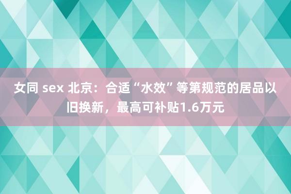 女同 sex 北京：合适“水效”等第规范的居品以旧换新，最高可补贴1.6万元