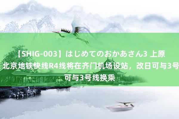 【SHIG-003】はじめてのおかあさん3 上原さゆり 北京地铁快线R4线将在齐门机场设站，改日可与3号线换乘