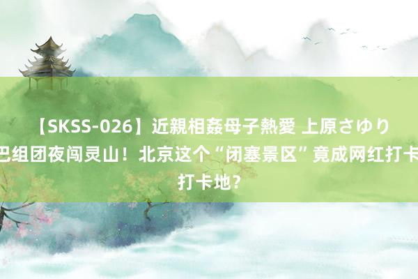 【SKSS-026】近親相姦母子熱愛 上原さゆり 大巴组团夜闯灵山！北京这个“闭塞景区”竟成网红打卡地？