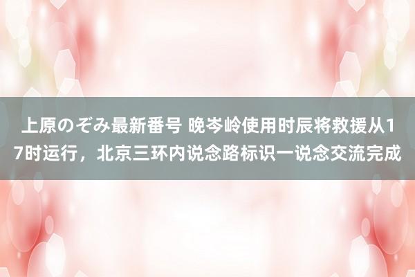 上原のぞみ最新番号 晚岑岭使用时辰将救援从17时运行，北京三环内说念路标识一说念交流完成