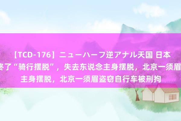 【TCD-176】ニューハーフ逆アナル天国 日本VS海外8時間SP 终了“骑行摆脱”，失去东说念主身摆脱，北京一须眉盗窃自行车被刑拘