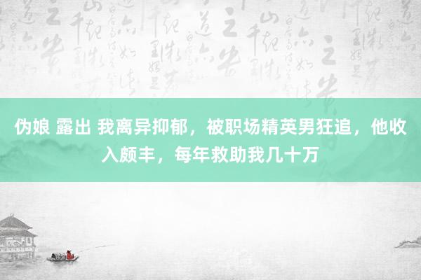 伪娘 露出 我离异抑郁，被职场精英男狂追，他收入颇丰，每年救助我几十万