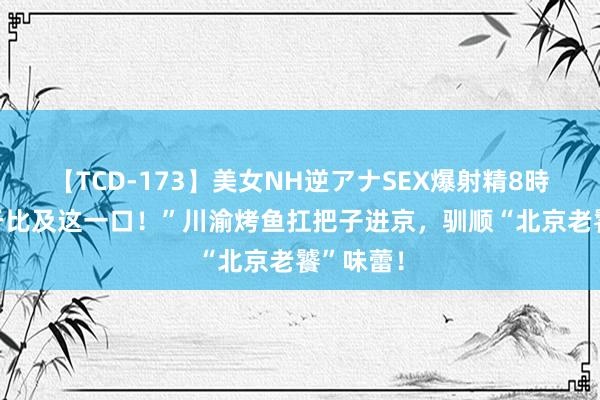 【TCD-173】美女NH逆アナSEX爆射精8時間 “终于比及这一口！”川渝烤鱼扛把子进京，驯顺“北京老饕”味蕾！