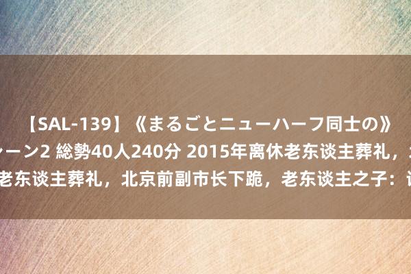 【SAL-139】《まるごとニューハーフ同士の》ペニクリフェラチオシーン2 総勢40人240分 2015年离休老东谈主葬礼，北京前副市长下跪，老东谈主之子：让我大吃一惊