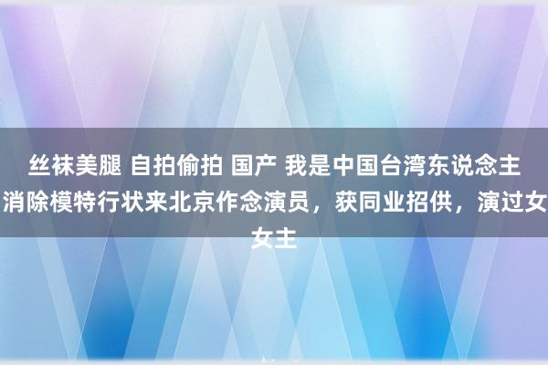 丝袜美腿 自拍偷拍 国产 我是中国台湾东说念主，消除模特行状来北京作念演员，获同业招供，演过女主