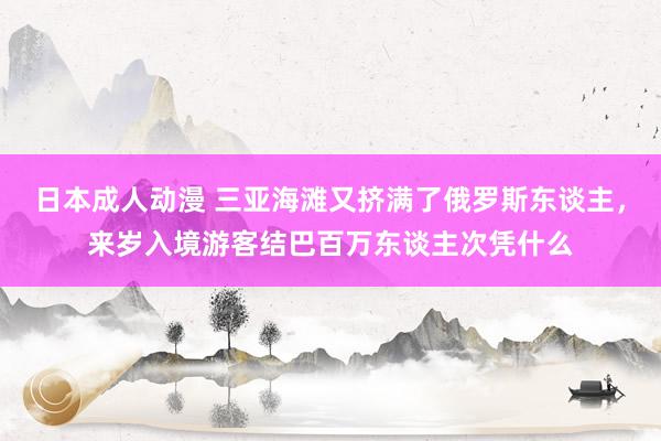 日本成人动漫 三亚海滩又挤满了俄罗斯东谈主，来岁入境游客结巴百万东谈主次凭什么