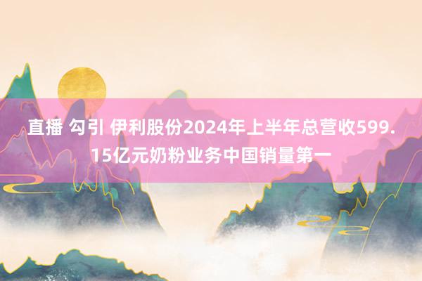 直播 勾引 伊利股份2024年上半年总营收599.15亿元奶粉业务中国销量第一