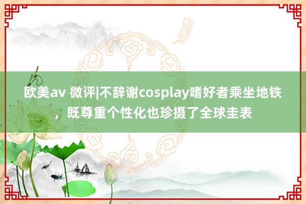 欧美av 微评|不辞谢cosplay嗜好者乘坐地铁，既尊重个性化也珍摄了全球圭表