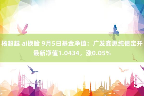 杨超越 ai换脸 9月5日基金净值：广发鑫惠纯债定开最新净值1.0434，涨0.05%