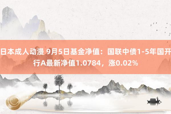 日本成人动漫 9月5日基金净值：国联中债1-5年国开行A最新净值1.0784，涨0.02%