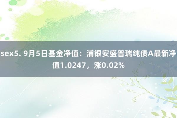 sex5. 9月5日基金净值：浦银安盛普瑞纯债A最新净值1.0247，涨0.02%