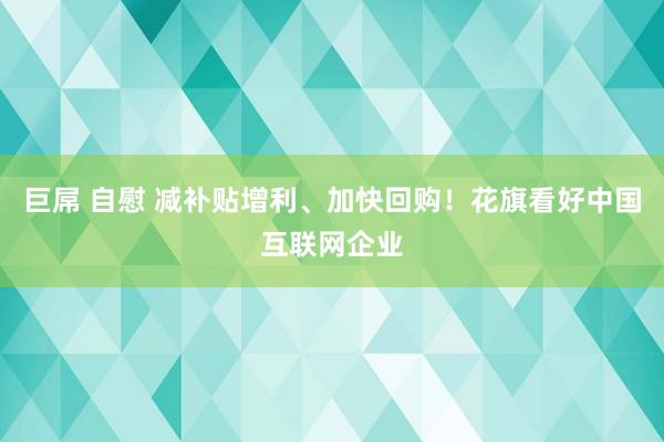 巨屌 自慰 减补贴增利、加快回购！花旗看好中国互联网企业