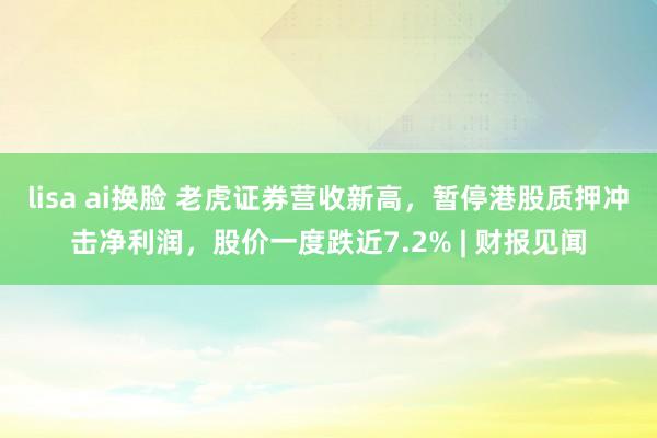 lisa ai换脸 老虎证券营收新高，暂停港股质押冲击净利润，股价一度跌近7.2% | 财报见闻