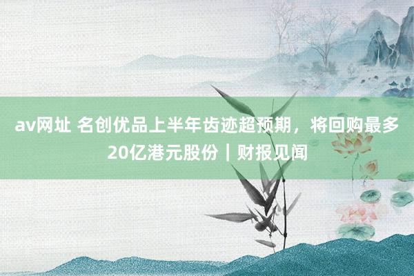 av网址 名创优品上半年齿迹超预期，将回购最多20亿港元股份｜财报见闻