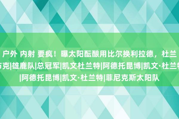 户外 内射 要疯！曝太阳酝酿用比尔换利拉德，杜兰特称能三连冠？|布克|雄鹿队|总冠军|凯文杜兰特|阿德托昆博|凯文·杜兰特|菲尼克斯太阳队