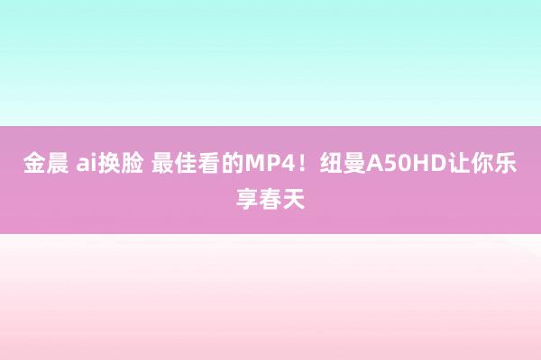 金晨 ai换脸 最佳看的MP4！纽曼A50HD让你乐享春天